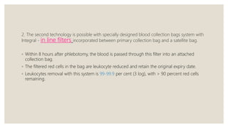 2. The second technology is possible with specially designed blood collection bags system with
Integral - in line filters incorporated between primary collection bag and a satellite bag.
◦ Within 8 hours after phlebotomy, the blood is passed through this filter into an attached
collection bag.
◦ The filtered red cells in the bag are leukocyte reduced and retain the original expiry date.
◦ Leukocytes removal with this system is 99-99.9 per cent (3 log), with > 90 percent red cells
remaining.
 