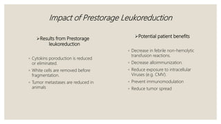 Impact of Prestorage Leukoreduction
Potential patient benefits
◦ Decrease in febrile non-hemolytic
transfusion reactions.
◦ Decrease alloimmunization.
◦ Reduce exposure to intracellular
Viruses (e.g. CMV).
◦ Prevent immunomodulation
◦ Reduce tumor spread
Results from Prestorage
leukoreduction
◦ Cytokins poroduction is reduced
or eliminated.
◦ White cells are removed before
fragmentation.
◦ Tumor metastases are reduced in
animals
 