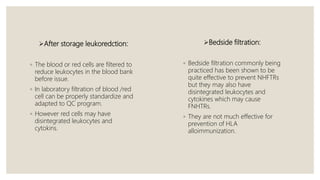 After storage leukoredction:
◦ The blood or red cells are filtered to
reduce leukocytes in the blood bank
before issue.
◦ In laboratory filtration of blood /red
cell can be properly standardize and
adapted to QC program.
◦ However red cells may have
disintegrated leukocytes and
cytokins.
Bedside filtration:
◦ Bedside filtration commonly being
practiced has been shown to be
quite effective to prevent NHFTRs
but they may also have
disintegrated leukocytes and
cytokines which may cause
FNHTRs.
◦ They are not much effective for
prevention of HLA
alloimmunization.
 