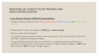 REMOVING OF LEUKOCYTES BY FREEZING AND
DEGLYCEROROLIZATION.
Low Glycerol Solution (20% W/V cencentration)
◦ The glycerolizing solution consists of 35.0 gm% glycerol, 2.88% mannitol, and 0.65g sodium
chloride.
◦ Whole blood in CPD is centrifuged at 3000x g for seven minutes.
◦ Plasma is taken off and freezed.
◦ Low glycerol solution equal in volume to the red cells (e.g. 250 ml of solution for 250 ml of
red cells) is added with vigorous shaking.
◦ The glycerolized red blood cells are transferred to a polyolefin plastic bag and kept in
aluminium container which is then placed upright in a bath of liquid nitrogen at -196°C and
then stored at -120°C in liquid nitrogen vapour.
 