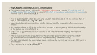 High glycerol solution (40% W/V concentration).
• The glycerolizing solution consists of 6.2 M glycerol solution that contains 57 gm% glycerol, 1.6
gm% Na lactate, 0.03 gm% KCl and a total of 25 mEq/1 of monobasic and disodium phosphates to
produce a pH of approximately 6.8
◦ Prior of glycerolization, whole blood in CPD solution, fresh or stored at 4°C for no more than 3-4
days, is centrifuged at 3000x g for 7 min;
◦ supernatant plasma is expressed into satellite bag and used for preparation of components or
freezed.
◦ Appropriate volume of 6.2 M glycerol solution is added in two stages e.g. 300 ml when the weight
of the packed red cells is 150-230 g.
◦ First 100 ml of glycerolizing solution is added to the cells in the collecting bag with vigorous
shaking.
◦ After at least two minutes of equilibration, the remainder glycerol solution and the partially
glycerolized cells are transferred to a 850 ml polyolefin bag (Hebia blood bag).
◦ The bag is centrifuged, the supernatant is expressed and the red cells are frozen at -80°C using a
deep freezer.
◦ They can then be stored at -60 to -65(‘C.
 
