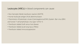 Leukocytes (WBCs) in blood components can cause:
• Non-hemolytic febrile transfusion reaction (NHFTR)
• Human leukocyte antigen (HLA) alloimmunizaion
• Transmission of leukotropic viruses (Cytomegalovirus(CMV), Epstein- Barr virus (EBV)
and human T-cell lymphotropic virus type 1 (HTLV-1)
• Transfusion related Graft versus host disease
• Transfusion related acute lung injury (TRALI)
• Transfusion related immunosuppression
 