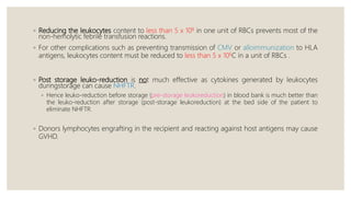 ◦ Reducing the leukocytes content to less than 5 x 108 in one unit of RBCs prevents most of the
non-hemolytic febrile transfusion reactions.
◦ For other complications such as preventing transmission of CMV or alloimmunization to HLA
antigens, leukocytes content must be reduced to less than 5 x 106C in a unit of RBCs .
◦ Post storage leuko-reduction is not much effective as cytokines generated by leukocytes
duringstorage can cause NHFTR.
◦ Hence leuko-reduction before storage (pre-storage leukoreduction) in blood bank is much better than
the leuko-reduction after storage (post-storage leukoreduction) at the bed side of the patient to
eliminate NHFTR.
◦ Donors lymphocytes engrafting in the recipient and reacting against host antigens may cause
GVHD.
 