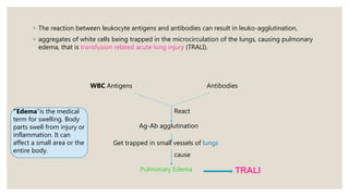◦ The reaction between leukocyte antigens and antibodies can result in leuko-agglutination,
◦ aggregates of white cells being trapped in the microcirculation of the lungs, causing pulmonary
edema, that is transfusion related acute lung injury (TRALI).
WBC Antigens Antibodies
React
Ag-Ab agglutination
Get trapped in small vessels of lungs
Pulmonary Edema
cause
“Edema"is the medical
term for swelling. Body
parts swell from injury or
inflammation. It can
affect a small area or the
entire body.
TRALI
 