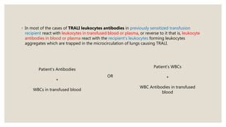 ◦ In most of the cases of TRALI leukocytes antibodies in previously sensitized transfusion
recipient react with leukocytes in transfused blood or plasma, or reverse to it that is, leukocyte
antibodies in blood or plasma react with the recipient's leukocytes forming leukocytes
aggregates which are trapped in the microcirculation of lungs causing TRALI.
Patient’s Antibodies
+
WBCs in transfused blood
Patient’s WBCs
+
WBC Antibodies in transfused
blood
OR
 