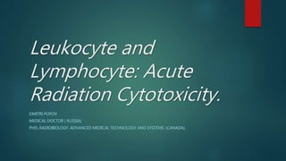 Leukocyte and
Lymphocyte: Acute
Radiation Cytotoxicity.
DMITRI POPOV
MEDICAL DOCTOR ( RUSSIA)
PHD, RADIOBIOLOGY. ADVANCED MEDICAL TECHNOLOGY AND SYSTEMS. (CANADA).
 