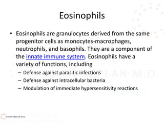 Eosinophils
• Eosinophils are granulocytes derived from the same
progenitor cells as monocytes-macrophages,
neutrophils, and basophils. They are a component of
the innate immune system. Eosinophils have a
variety of functions, including
– Defense against parasitic infections
– Defense against intracellular bacteria
– Modulation of immediate hypersensitivity reactions
 