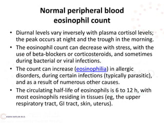 Normal peripheral blood
eosinophil count
• Diurnal levels vary inversely with plasma cortisol levels;
the peak occurs at night and the trough in the morning.
• The eosinophil count can decrease with stress, with the
use of beta-blockers or corticosteroids, and sometimes
during bacterial or viral infections.
• The count can increase (eosinophilia) in allergic
disorders, during certain infections (typically parasitic),
and as a result of numerous other causes.
• The circulating half-life of eosinophils is 6 to 12 h, with
most eosinophils residing in tissues (eg, the upper
respiratory tract, GI tract, skin, uterus).
 