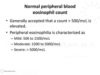 Normal peripheral blood
eosinophil count
• Generally accepted that a count > 500/mcL is
elevated.
• Peripheral eosinophilia is characterized as
– Mild: 500 to 1500/mcL
– Moderate: 1500 to 5000/mcL
– Severe: > 5000/mcL
 