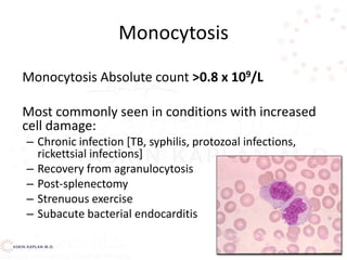 Monocytosis
Monocytosis Absolute count >0.8 x 109/L
Most commonly seen in conditions with increased
cell damage:
– Chronic infection [TB, syphilis, protozoal infections,
rickettsial infections]
– Recovery from agranulocytosis
– Post-splenectomy
– Strenuous exercise
– Subacute bacterial endocarditis
 