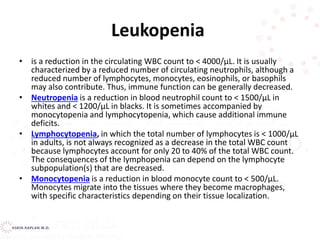 Leukopenia
• is a reduction in the circulating WBC count to < 4000/μL. It is usually
characterized by a reduced number of circulating neutrophils, although a
reduced number of lymphocytes, monocytes, eosinophils, or basophils
may also contribute. Thus, immune function can be generally decreased.
• Neutropenia is a reduction in blood neutrophil count to < 1500/μL in
whites and < 1200/μL in blacks. It is sometimes accompanied by
monocytopenia and lymphocytopenia, which cause additional immune
deficits.
• Lymphocytopenia, in which the total number of lymphocytes is < 1000/μL
in adults, is not always recognized as a decrease in the total WBC count
because lymphocytes account for only 20 to 40% of the total WBC count.
The consequences of the lymphopenia can depend on the lymphocyte
subpopulation(s) that are decreased.
• Monocytopenia is a reduction in blood monocyte count to < 500/μL.
Monocytes migrate into the tissues where they become macrophages,
with specific characteristics depending on their tissue localization.
 