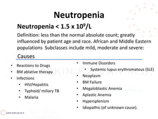 Neutropenia
Neutropenia < 1.5 x 109/L
Definition: less than the normal absolute count; greatly
influenced by patient age and race. African and Middle Eastern
populations Subclasses include mild, moderate and severe:
• Reactions to Drugs
• BM ablative therapy
• Infections
• HIV/Hepatitis
• Typhoid/ miliary TB
• Malaria
• Immune Disorders
• Systemic lupus erythromatous (SLE)
• Neoplasm
• BM Failure
• Megaloblastic Anemia
• Aplastic Anemia
• Hypersplenism
• Idiopathic (of unknown cause).
Causes
 