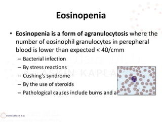 Eosinopenia
• Eosinopenia is a form of agranulocytosis where the
number of eosinophil granulocytes in perepheral
blood is lower than expected < 40/cmm
– Bacterial infection
– By stress reactions
– Cushing's syndrome
– By the use of steroids
– Pathological causes include burns and acuteinfections.
 
