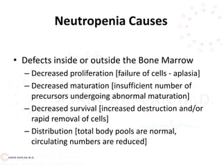 Neutropenia Causes
• Defects inside or outside the Bone Marrow
– Decreased proliferation [failure of cells - aplasia]
– Decreased maturation [insufficient number of
precursors undergoing abnormal maturation]
– Decreased survival [increased destruction and/or
rapid removal of cells]
– Distribution [total body pools are normal,
circulating numbers are reduced]
 