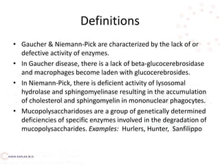 Definitions
• Gaucher & Niemann-Pick are characterized by the lack of or
defective activity of enzymes.
• In Gaucher disease, there is a lack of beta-glucocerebrosidase
and macrophages become laden with glucocerebrosides.
• In Niemann-Pick, there is deficient activity of lysosomal
hydrolase and sphingomyelinase resulting in the accumulation
of cholesterol and sphingomyelin in mononuclear phagocytes.
• Mucopolysaccharidoses are a group of genetically determined
deficiencies of specific enzymes involved in the degradation of
mucopolysaccharides. Examples: Hurlers, Hunter, Sanfilippo
 