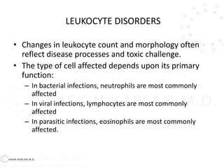 LEUKOCYTE DISORDERS
• Changes in leukocyte count and morphology often
reflect disease processes and toxic challenge.
• The type of cell affected depends upon its primary
function:
– In bacterial infections, neutrophils are most commonly
affected
– In viral infections, lymphocytes are most commonly
affected
– In parasitic infections, eosinophils are most commonly
affected.
 