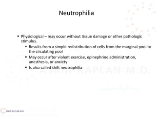  Physiological – may occur without tissue damage or other pathologic
stimulus.
 Results from a simple redistribution of cells from the marginal pool to
the circulating pool
 May occur after violent exercise, epinephrine administration,
anesthesia, or anxiety
 Is also called shift neutrophilia
Neutrophilia
 