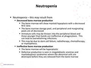  Neutropenia – this may result from
 Decreased bone marrow production
 The bone marrow will show myeloid hypoplasia with a decreased
M:E ratio
 The bone marrow storage pool, and peripheral and marginating
pools are all decreased
 Immature cells may be thrown into the peripheral blood and
those younger than bands are ineffective at phagocytosis. This
can lead to overwhelming infections.
 This may be due to stem cell failure, radiotherapy, chemotherapy,
or myelopthesis.
 Ineffective bone marrow production
 The bone marrow will be hyperplastic
 Defective production is seen in megaloblastic anemias and
myelodysplasic syndromes where the abnormal cells are
destroyed before they are released from the bone marrow
Neutropenia
 