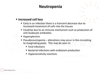  Increased cell loss
 Early in an infection there is a transient decrease due to
increased movement of cells into the tissues
 Could be due to an immune mechanism such as production of
anti-leukocyte antibodies
 Hypersplenism
 Pseudoneutropenia – alterations may occur in the circulating
to marginating pools. This may be seen in:
 Viral infections
 Bacterial infections with endotoxin production
 Hypersensitivity reactions
Neutropenia
 