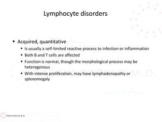  Acquired, quantitative
 Is usually a self-limited reactive process to infection or inflammation
 Both B and T cells are affected
 Function is normal, though the morphological process may be
heterogenous
 With intense proliferation, may have lymphadenopathy or
splenomegaly
Lymphocyte disorders
 