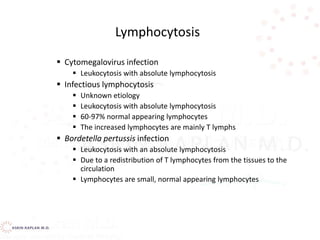  Cytomegalovirus infection
 Leukocytosis with absolute lymphocytosis
 Infectious lymphocytosis
 Unknown etiology
 Leukocytosis with absolute lymphocytosis
 60-97% normal appearing lymphocytes
 The increased lymphocytes are mainly T lymphs
 Bordetella pertussis infection
 Leukocytosis with an absolute lymphocytosis
 Due to a redistribution of T lymphocytes from the tissues to the
circulation
 Lymphocytes are small, normal appearing lymphocytes
Lymphocytosis
 