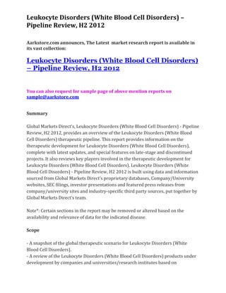 Leukocyte Disorders (White Blood Cell Disorders) –
Pipeline Review, H2 2012

Aarkstore.com announces, The Latest market research report is available in
its vast collection:

Leukocyte Disorders (White Blood Cell Disorders)
– Pipeline Review, H2 2012


You can also request for sample page of above mention reports on
sample@aarkstore.com


Summary

Global Markets Direct’s, Leukocyte Disorders (White Blood Cell Disorders) - Pipeline
Review, H2 2012, provides an overview of the Leukocyte Disorders (White Blood
Cell Disorders) therapeutic pipeline. This report provides information on the
therapeutic development for Leukocyte Disorders (White Blood Cell Disorders),
complete with latest updates, and special features on late-stage and discontinued
projects. It also reviews key players involved in the therapeutic development for
Leukocyte Disorders (White Blood Cell Disorders). Leukocyte Disorders (White
Blood Cell Disorders) - Pipeline Review, H2 2012 is built using data and information
sourced from Global Markets Direct’s proprietary databases, Company/University
websites, SEC filings, investor presentations and featured press releases from
company/university sites and industry-specific third party sources, put together by
Global Markets Direct’s team.

Note*: Certain sections in the report may be removed or altered based on the
availability and relevance of data for the indicated disease.

Scope

- A snapshot of the global therapeutic scenario for Leukocyte Disorders (White
Blood Cell Disorders).
- A review of the Leukocyte Disorders (White Blood Cell Disorders) products under
development by companies and universities/research institutes based on
 