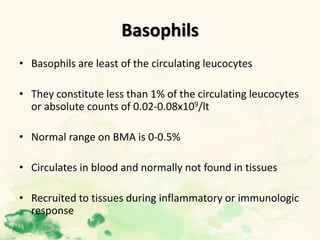 Basophils
• Basophils are least of the circulating leucocytes
• They constitute less than 1% of the circulating leucocytes
or absolute counts of 0.02-0.08x109/lt
• Normal range on BMA is 0-0.5%
• Circulates in blood and normally not found in tissues
• Recruited to tissues during inflammatory or immunologic
response
 
