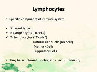 Lymphocytes
• Specific component of immune system.
• Different types :
 B-Lymphocytes (“B cells)
 T- Lymphocytes (“T cells”)
Natural Killer Cells (NK cells)
Memory Cells
Suppressor Cells
• They have different functions in specific immunity.
 
