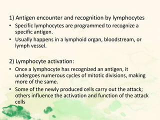 1) Antigen encounter and recognition by lymphocytes
• Specific lymphocytes are programmed to recognize a
specific antigen.
• Usually happens in a lymphoid organ, bloodstream, or
lymph vessel.
2) Lymphocyte activation:
• Once a lymphocyte has recognized an antigen, it
undergoes numerous cycles of mitotic divisions, making
more of the same.
• Some of the newly produced cells carry out the attack;
others influence the activation and function of the attack
cells
 