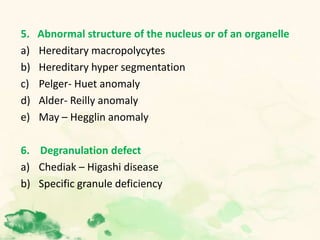 5. Abnormal structure of the nucleus or of an organelle
a) Hereditary macropolycytes
b) Hereditary hyper segmentation
c) Pelger- Huet anomaly
d) Alder- Reilly anomaly
e) May – Hegglin anomaly
6. Degranulation defect
a) Chediak – Higashi disease
b) Specific granule deficiency
 