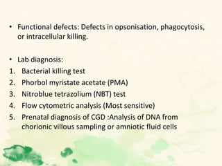 • Functional defects: Defects in opsonisation, phagocytosis,
or intracellular killing.
• Lab diagnosis:
1. Bacterial killing test
2. Phorbol myristate acetate (PMA)
3. Nitroblue tetrazolium (NBT) test
4. Flow cytometric analysis (Most sensitive)
5. Prenatal diagnosis of CGD :Analysis of DNA from
chorionic villous sampling or amniotic fluid cells
 