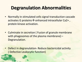 Degranulation Abnormalities
• Normally in stimulated cells signal transduction cascade
activates G proteins enhanced intracellular Ca2+ ,
protein kinase activation.
• Culminate in secretion ( Fusion of granule membrane
with phagosomes of the plasma membrane) –
Degranulation.
• Defect in degranulation- Reduce bactericidal activity
( Defective Leukocytic function)
 