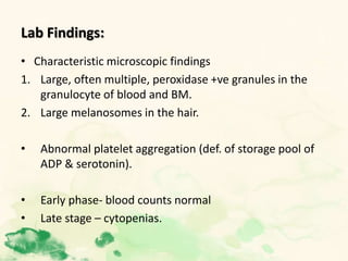 Lab Findings:
• Characteristic microscopic findings
1. Large, often multiple, peroxidase +ve granules in the
granulocyte of blood and BM.
2. Large melanosomes in the hair.
• Abnormal platelet aggregation (def. of storage pool of
ADP & serotonin).
• Early phase- blood counts normal
• Late stage – cytopenias.
 