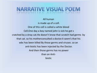 Narrative visual poemAll human is made up of a cell.One of this cell is called a white bloodCell.One day a boy named john is sick he got scratched by a stray cat.He doesn’t know that scratch had germs by that cat. so his motherconsulted a doctor.itseem’s that his wbc has been killed By those germs and viruses .so an anti-biotic has been injected by the Doctor. And then those germs has no power than an Anti-biotic