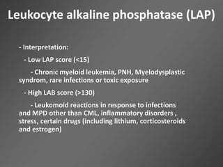 Leukocyte alkaline phosphatase (LAP)
- Interpretation:
- Low LAP score (<15)
- Chronic myeloid leukemia, PNH, Myelodysplastic
syndrom, rare infections or toxic exposure
- High LAB score (>130)
- Leukomoid reactions in response to infections
and MPD other than CML, inflammatory disorders ,
stress, certain drugs (including lithium, corticosteroids
and estrogen)
 