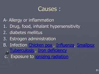 Causes :
A- Allergy or inflammation
1. Drug, food, inhalant hypersensitivity
2. diabetes mellitus
3. Estrogen administration
B. Infection Chicken pox , Influenza, Smallpox
, Tuberculosis , Iron deficiency
c. Exposure to ionizing radiation
11
 