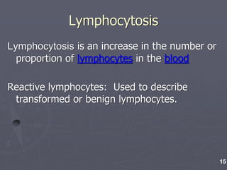 Lymphocytosis
Lymphocytosis is an increase in the number or
proportion of lymphocytes in the blood
Reactive lymphocytes: Used to describe
transformed or benign lymphocytes.
15
 