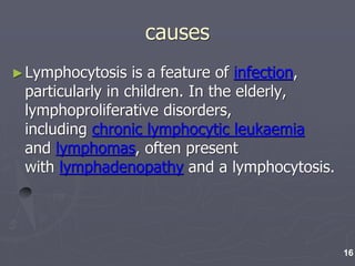 causes
►Lymphocytosis is a feature of infection,
particularly in children. In the elderly,
lymphoproliferative disorders,
including chronic lymphocytic leukaemia
and lymphomas, often present
with lymphadenopathy and a lymphocytosis.
16
 