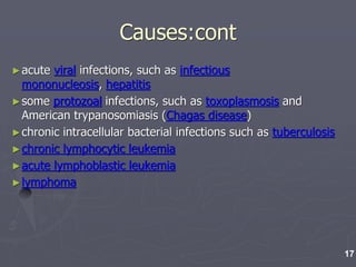 Causes:cont
►acute viral infections, such as infectious
mononucleosis, hepatitis
►some protozoal infections, such as toxoplasmosis and
American trypanosomiasis (Chagas disease)
►chronic intracellular bacterial infections such as tuberculosis
►chronic lymphocytic leukemia
►acute lymphoblastic leukemia
►lymphoma
17
 
