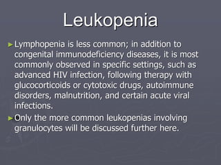 Leukopenia
►Lymphopenia is less common; in addition to
congenital immunodeficiency diseases, it is most
commonly observed in specific settings, such as
advanced HIV infection, following therapy with
glucocorticoids or cytotoxic drugs, autoimmune
disorders, malnutrition, and certain acute viral
infections.
►Only the more common leukopenias involving
granulocytes will be discussed further here.
 