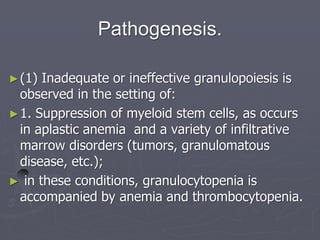 Pathogenesis.
►(1) Inadequate or ineffective granulopoiesis is
observed in the setting of:
►1. Suppression of myeloid stem cells, as occurs
in aplastic anemia and a variety of infiltrative
marrow disorders (tumors, granulomatous
disease, etc.);
► in these conditions, granulocytopenia is
accompanied by anemia and thrombocytopenia.
 