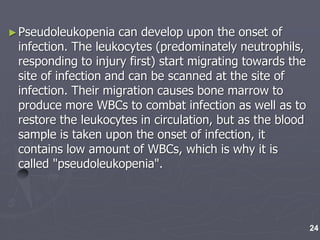 ►Pseudoleukopenia can develop upon the onset of
infection. The leukocytes (predominately neutrophils,
responding to injury first) start migrating towards the
site of infection and can be scanned at the site of
infection. Their migration causes bone marrow to
produce more WBCs to combat infection as well as to
restore the leukocytes in circulation, but as the blood
sample is taken upon the onset of infection, it
contains low amount of WBCs, which is why it is
called "pseudoleukopenia".
24
 