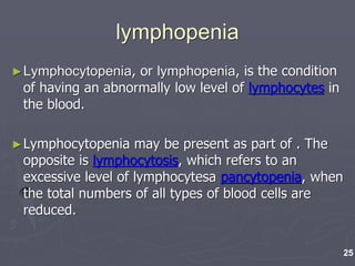 lymphopenia
►Lymphocytopenia, or lymphopenia, is the condition
of having an abnormally low level of lymphocytes in
the blood.
►Lymphocytopenia may be present as part of . The
opposite is lymphocytosis, which refers to an
excessive level of lymphocytesa pancytopenia, when
the total numbers of all types of blood cells are
reduced.
25
 