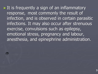 ►It is frequently a sign of an inflammatory
response, most commonly the result of
infection, and is observed in certain parasitic
infections. It may also occur after strenuous
exercise, convulsions such as epilepsy,
emotional stress, pregnancy and labour,
anesthesia, and epinephrine administration.
3
 