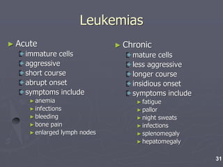 Leukemias
► Acute
immature cells
aggressive
short course
abrupt onset
symptoms include
►anemia
►infections
►bleeding
►bone pain
►enlarged lymph nodes
► Chronic
mature cells
less aggressive
longer course
insidious onset
symptoms include
►fatigue
►pallor
►night sweats
►infections
►splenomegaly
►hepatomegaly
31
 