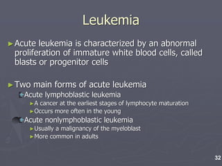 Leukemia
►Acute leukemia is characterized by an abnormal
proliferation of immature white blood cells, called
blasts or progenitor cells
►Two main forms of acute leukemia
Acute lymphoblastic leukemia
►A cancer at the earliest stages of lymphocyte maturation
►Occurs more often in the young
Acute nonlymphoblastic leukemia
►Usually a malignancy of the myeloblast
►More common in adults
32
 