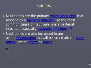 Causes :
►Neutrophils are the primary white blood cells that
respond to a bacterial infection, so the most
common cause of neutrophilia is a bacterial
infection, especially pyogenic infections.[2]
►Neutrophils are also increased in any
acute inflammation, so will be raised after a heart
attack, other infarct or burns.
6
 
