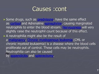 Causes :cont
►Some drugs, such as prednisone, have the same effect
as cortisol and Adrenaline epinephrine, causing marginated
neutrophils to enter the blood stream. Nervousness will very
slightly raise the neutrophil count because of this effect.
►A neutrophilia might also be the result of
a malignancy. Chronic myelogenous leukemia (CML or
chronic myeloid leukaemia) is a disease where the blood cells
proliferate out of control. These cells may be neutrophils.
Neutrophilia can also be caused
by appendicitis and splenectomy.
7
 