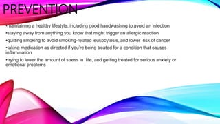 PREVENTION
•maintaining a healthy lifestyle, including good handwashing to avoid an infection
•staying away from anything you know that might trigger an allergic reaction
•quitting smoking to avoid smoking-related leukocytosis, and lower risk of cancer
•taking medication as directed if you’re being treated for a condition that causes
inflammation
•trying to lower the amount of stress in life, and getting treated for serious anxiety or
emotional problems
 