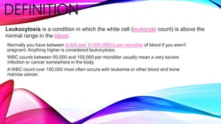DEFINITION
Normally you have between 4,000 and 11,000 WBCs per microliter of blood if you aren’t
pregnant. Anything higher is considered leukocytosis.
WBC counts between 50,000 and 100,000 per microliter usually mean a very severe
infection or cancer somewhere in the body.
A WBC count over 100,000 most often occurs with leukemia or other blood and bone
marrow cancer.
Leukocytosis is a condition in which the white cell (leukocyte count) is above the
normal range in the blood.
 